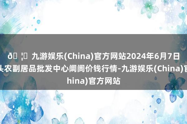 🦄九游娱乐(China)官方网站2024年6月7日广东汕头农副居品批发中心阛阓价钱行情-九游娱乐(China)官方网站