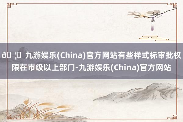 🦄九游娱乐(China)官方网站有些样式标审批权限在市级以上部门-九游娱乐(China)官方网站