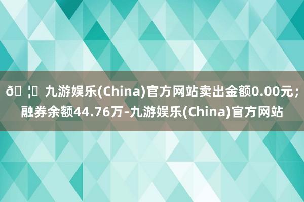 🦄九游娱乐(China)官方网站卖出金额0.00元；融券余额44.76万-九游娱乐(China)官方网站