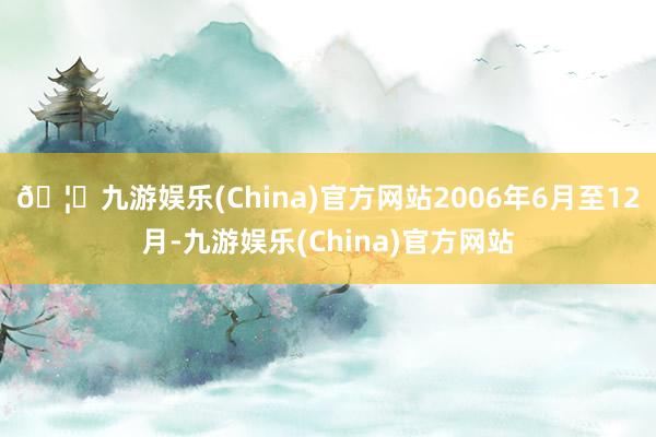 🦄九游娱乐(China)官方网站2006年6月至12月-九游娱乐(China)官方网站