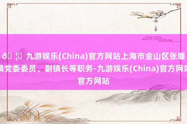 🦄九游娱乐(China)官方网站上海市金山区张堰镇党委委员、副镇长等职务-九游娱乐(China)官方网站