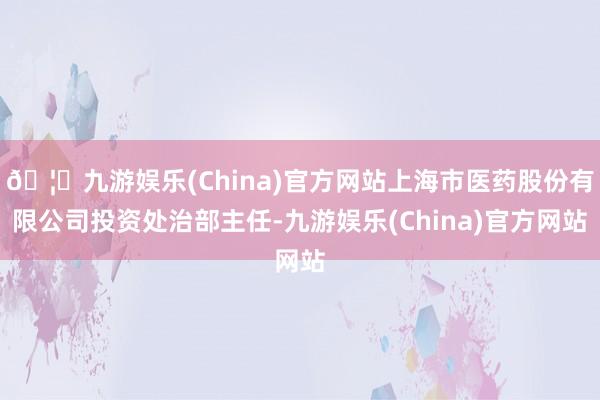 🦄九游娱乐(China)官方网站上海市医药股份有限公司投资处治部主任-九游娱乐(China)官方网站