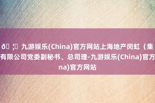 🦄九游娱乐(China)官方网站上海地产闵虹（集团）有限公司党委副秘书、总司理-九游娱乐(China)官方网站