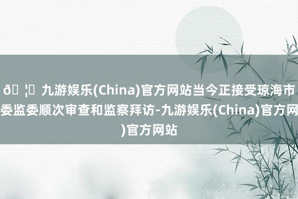 🦄九游娱乐(China)官方网站当今正接受琼海市纪委监委顺次审查和监察拜访-九游娱乐(China)官方网站