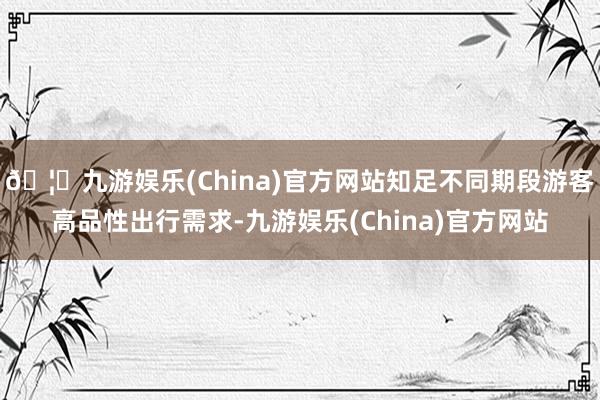 🦄九游娱乐(China)官方网站知足不同期段游客高品性出行需求-九游娱乐(China)官方网站