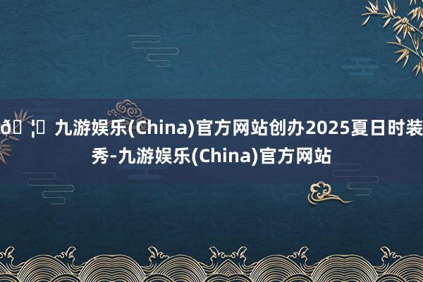 🦄九游娱乐(China)官方网站创办2025夏日时装秀-九游娱乐(China)官方网站