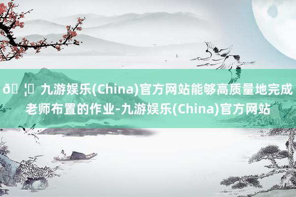 🦄九游娱乐(China)官方网站能够高质量地完成老师布置的作业-九游娱乐(China)官方网站