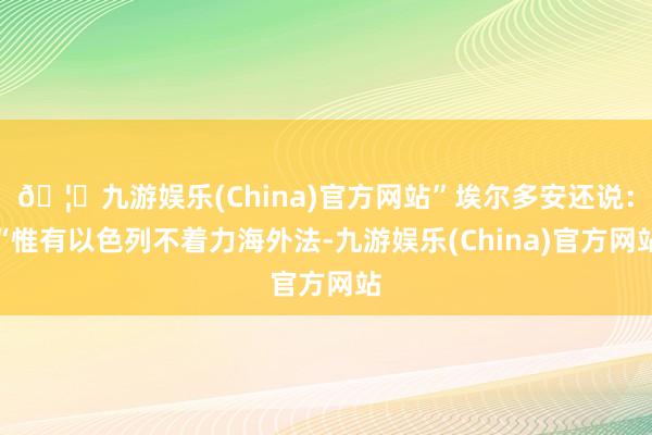 🦄九游娱乐(China)官方网站”埃尔多安还说：“惟有以色列不着力海外法-九游娱乐(China)官方网站