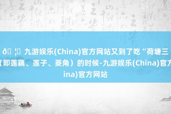 🦄九游娱乐(China)官方网站又到了吃“荷塘三宝”（即莲藕、莲子、菱角）的时候-九游娱乐(China)官方网站