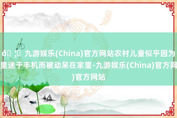 🦄九游娱乐(China)官方网站农村儿童似乎因为千里迷于手机而被动呆在家里-九游娱乐(China)官方网站