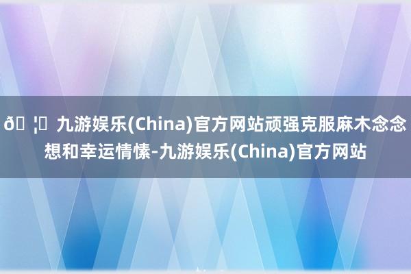 🦄九游娱乐(China)官方网站顽强克服麻木念念想和幸运情愫-九游娱乐(China)官方网站