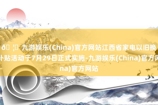 🦄九游娱乐(China)官方网站江西省家电以旧换新补贴活动于7月29日正式实施-九游娱乐(China)官方网站