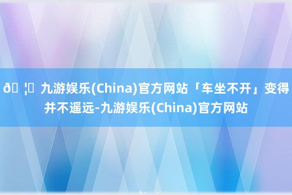 🦄九游娱乐(China)官方网站「车坐不开」变得并不遥远-九游娱乐(China)官方网站