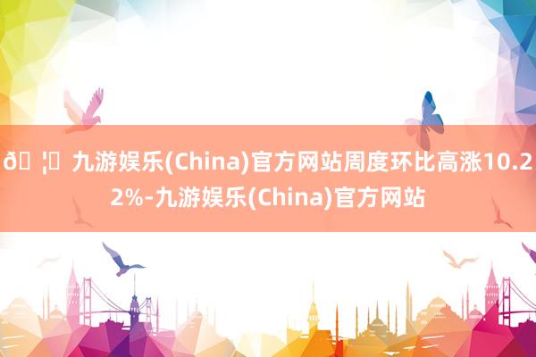 🦄九游娱乐(China)官方网站周度环比高涨10.22%-九游娱乐(China)官方网站