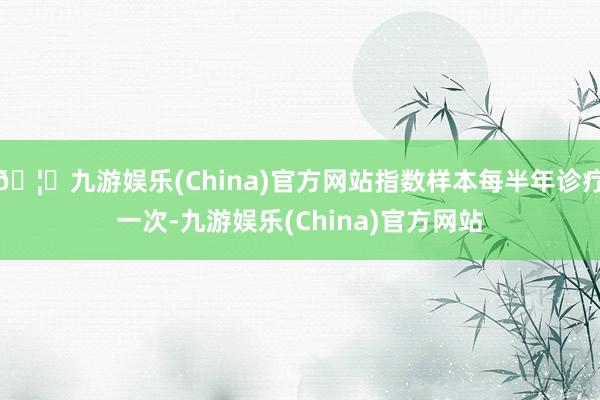 🦄九游娱乐(China)官方网站指数样本每半年诊疗一次-九游娱乐(China)官方网站