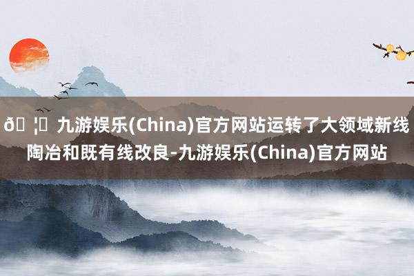 🦄九游娱乐(China)官方网站运转了大领域新线陶冶和既有线改良-九游娱乐(China)官方网站