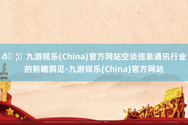 🦄九游娱乐(China)官方网站空谈信息通讯行业的前瞻洞见-九游娱乐(China)官方网站