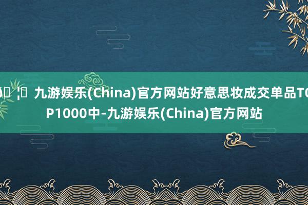 🦄九游娱乐(China)官方网站好意思妆成交单品TOP1000中-九游娱乐(China)官方网站