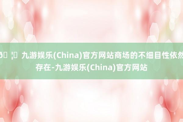 🦄九游娱乐(China)官方网站商场的不细目性依然存在-九游娱乐(China)官方网站