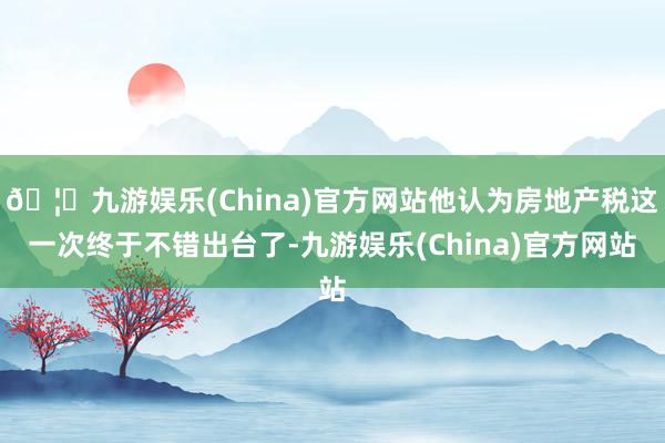 🦄九游娱乐(China)官方网站他认为房地产税这一次终于不错出台了-九游娱乐(China)官方网站