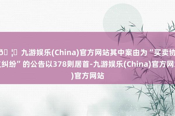 🦄九游娱乐(China)官方网站其中案由为“买卖协议纠纷”的公告以378则居首-九游娱乐(China)官方网站