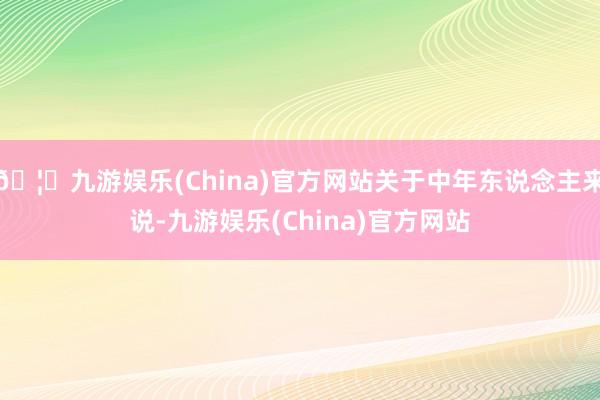 🦄九游娱乐(China)官方网站关于中年东说念主来说-九游娱乐(China)官方网站