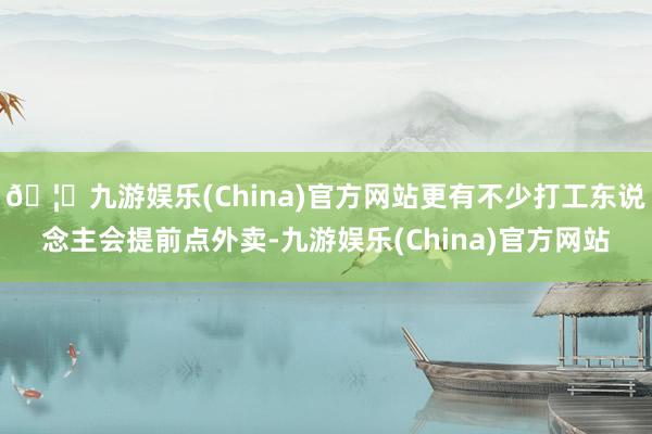 🦄九游娱乐(China)官方网站更有不少打工东说念主会提前点外卖-九游娱乐(China)官方网站