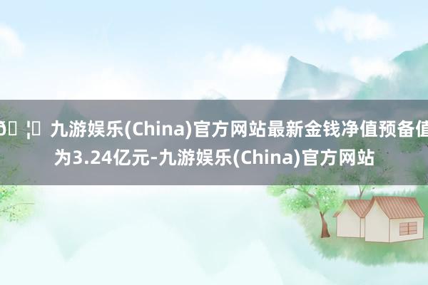 🦄九游娱乐(China)官方网站最新金钱净值预备值为3.24亿元-九游娱乐(China)官方网站