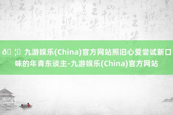 🦄九游娱乐(China)官方网站照旧心爱尝试新口味的年青东谈主-九游娱乐(China)官方网站