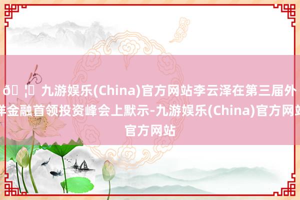 🦄九游娱乐(China)官方网站李云泽在第三届外洋金融首领投资峰会上默示-九游娱乐(China)官方网站