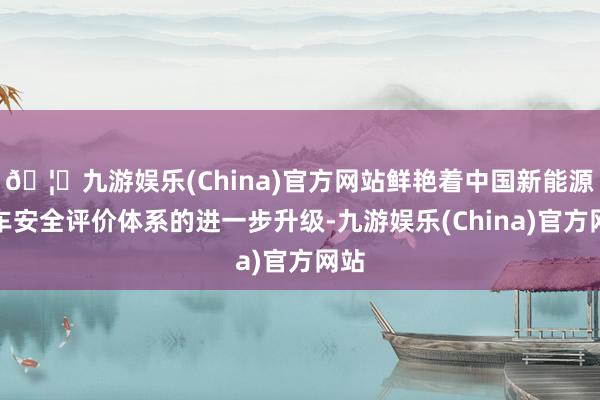 🦄九游娱乐(China)官方网站鲜艳着中国新能源汽车安全评价体系的进一步升级-九游娱乐(China)官方网站