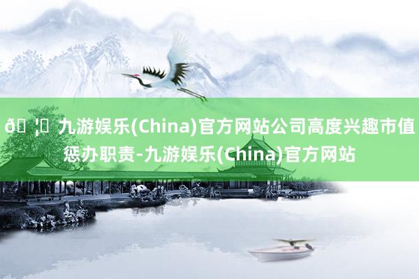 🦄九游娱乐(China)官方网站公司高度兴趣市值惩办职责-九游娱乐(China)官方网站