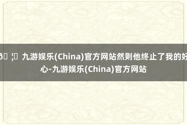 🦄九游娱乐(China)官方网站然则他终止了我的好心-九游娱乐(China)官方网站