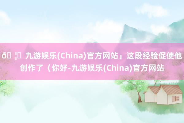 🦄九游娱乐(China)官方网站」这段经验促使他创作了〈你好-九游娱乐(China)官方网站