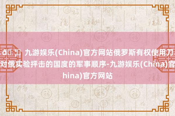 🦄九游娱乐(China)官方网站俄罗斯有权使用刀兵打击对俄实验抨击的国度的军事顺序-九游娱乐(China)官方网站