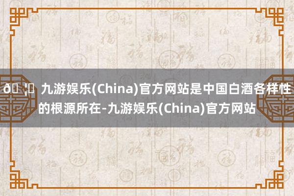 🦄九游娱乐(China)官方网站是中国白酒各样性的根源所在-九游娱乐(China)官方网站