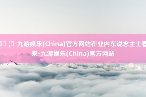 🦄九游娱乐(China)官方网站在业内东说念主士看来-九游娱乐(China)官方网站