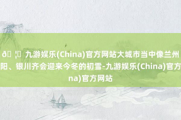 🦄九游娱乐(China)官方网站大城市当中像兰州、沈阳、银川齐会迎来今冬的初雪-九游娱乐(China)官方网站