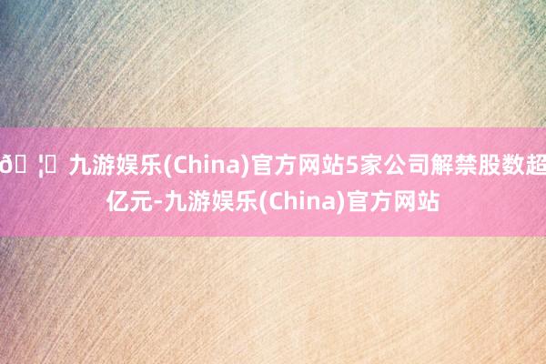 🦄九游娱乐(China)官方网站5家公司解禁股数超亿元-九游娱乐(China)官方网站