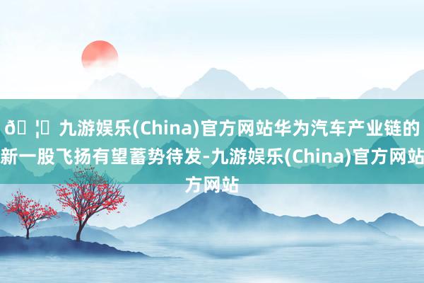 🦄九游娱乐(China)官方网站华为汽车产业链的新一股飞扬有望蓄势待发-九游娱乐(China)官方网站