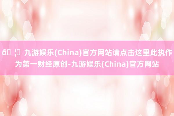 🦄九游娱乐(China)官方网站请点击这里此执作为第一财经原创-九游娱乐(China)官方网站