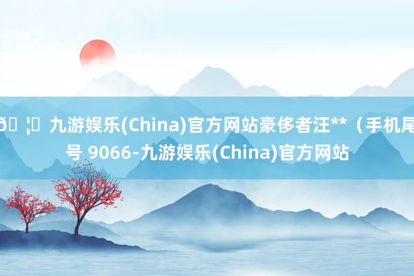 🦄九游娱乐(China)官方网站豪侈者汪**（手机尾号 9066-九游娱乐(China)官方网站