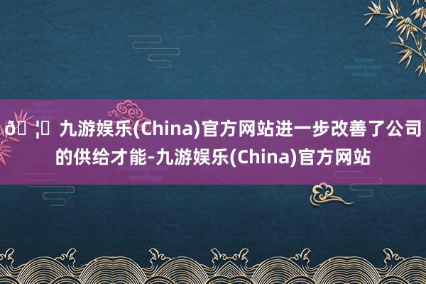 🦄九游娱乐(China)官方网站进一步改善了公司的供给才能-九游娱乐(China)官方网站