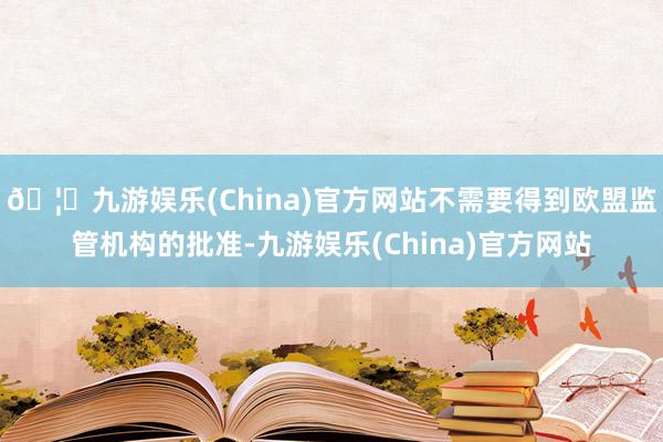 🦄九游娱乐(China)官方网站不需要得到欧盟监管机构的批准-九游娱乐(China)官方网站