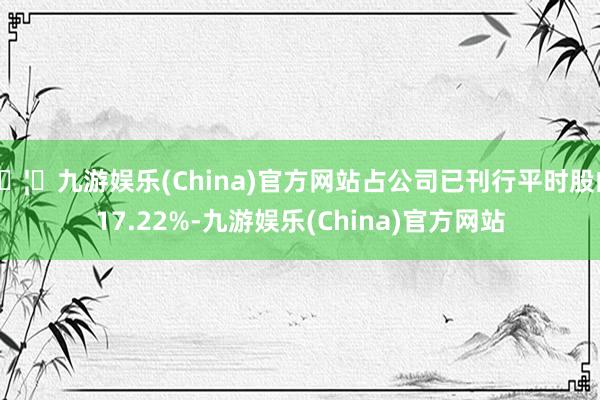 🦄九游娱乐(China)官方网站占公司已刊行平时股的17.22%-九游娱乐(China)官方网站