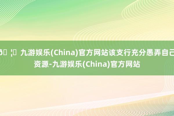 🦄九游娱乐(China)官方网站该支行充分愚弄自己资源-九游娱乐(China)官方网站