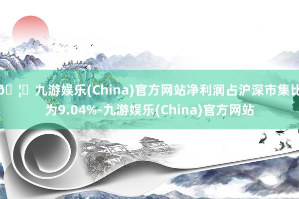 🦄九游娱乐(China)官方网站净利润占沪深市集比为9.04%-九游娱乐(China)官方网站