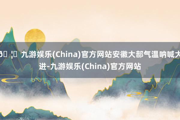 🦄九游娱乐(China)官方网站安徽大部气温呐喊大进-九游娱乐(China)官方网站