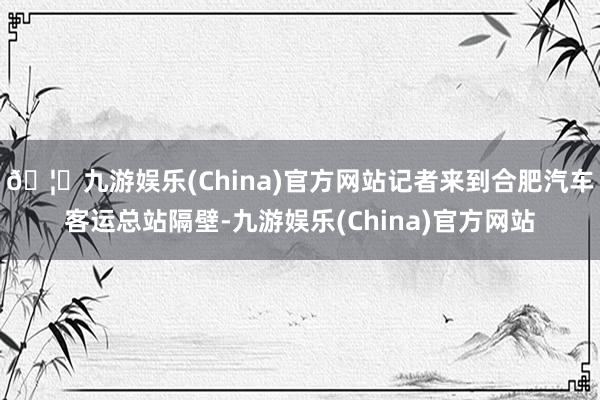 🦄九游娱乐(China)官方网站记者来到合肥汽车客运总站隔壁-九游娱乐(China)官方网站