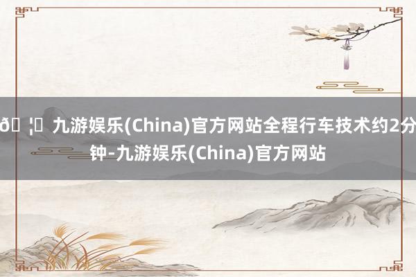 🦄九游娱乐(China)官方网站全程行车技术约2分钟-九游娱乐(China)官方网站